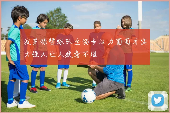波罗称赞球队全场专注力葡萄牙实力强大让人疲惫不堪
