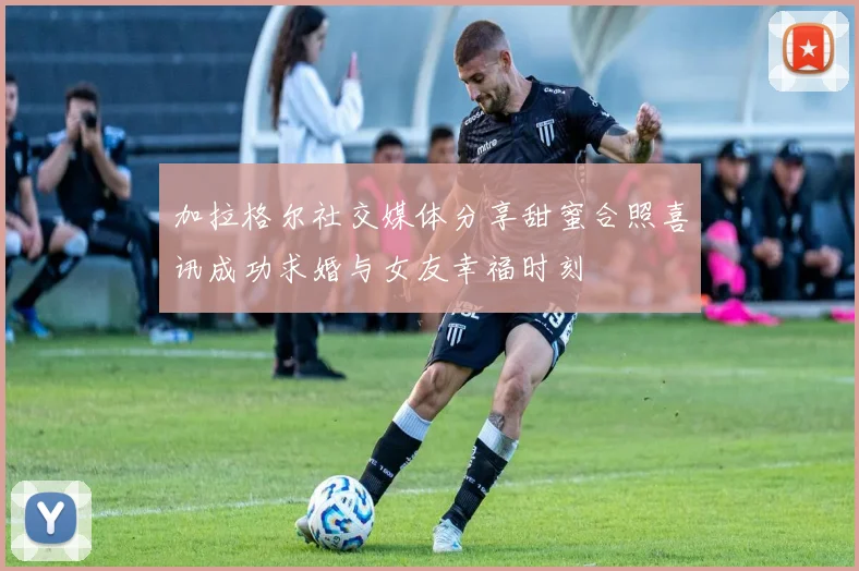 加拉格尔社交媒体分享甜蜜合照喜讯成功求婚与女友幸福时刻