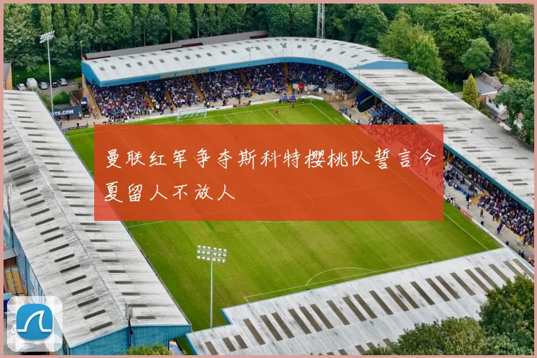曼联红军争夺斯科特樱桃队誓言今夏留人不放人