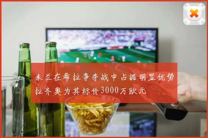 米兰在希拉争夺战中占据明显优势拉齐奥为其标价3000万欧元