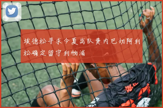 埃德松寻求今夏离队费内巴切阿利松确定留守利物浦