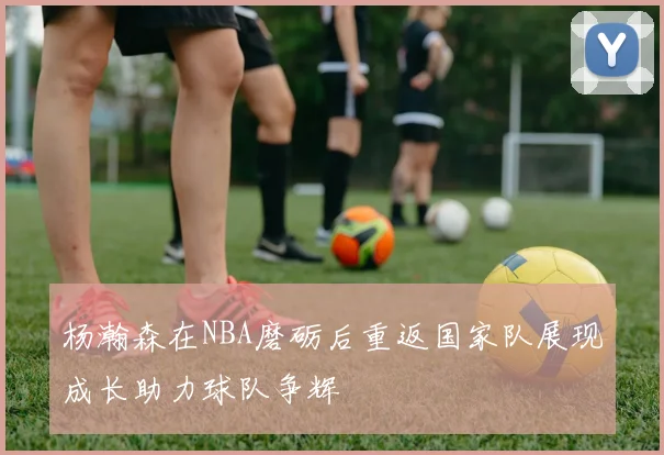 杨瀚森在NBA磨砺后重返国家队展现成长助力球队争辉
