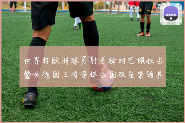 世界杯欧洲球员射手榜姆巴佩独占鳌头德国三将争辉法国双星紧随其后