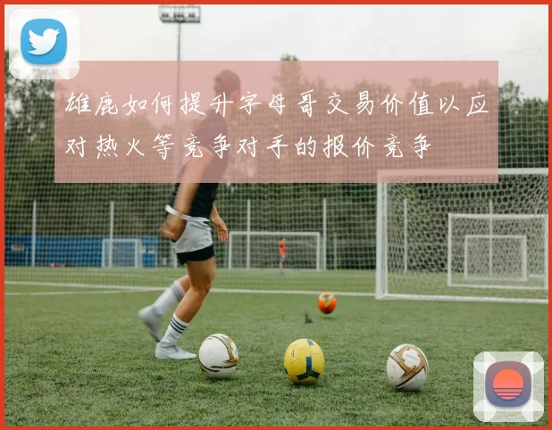 雄鹿如何提升字母哥交易价值以应对热火等竞争对手的报价竞争