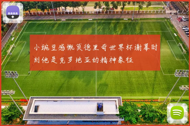 小豌豆感慨莫德里奇世界杯谢幕时刻他是克罗地亚的精神象征